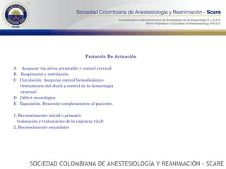 Protocolo De Actuación A  Asegurar vía aérea permeable y control cervical. B  Respiración y ventilación. C  Circulación. Asegurar control hemodinámico (tratamiento del shock y control de la hemorragia  externa). D  Déficit neurológico. E  Exposición. Desvestir completamente al paciente. 1. Reconocimiento inicial o primario (valoración y tratamiento de la urgencia vital) 2. Reconocimiento secundario SOCIEDAD COLOMBIANA DE ANESTESIOLOGÍA Y REANIMACIÓN - SCARE 