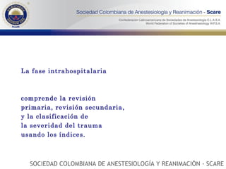 La fase intrahospitalaria  comprende la revisión primaria, revisión secundaria, y la clasificación de la severidad del trauma usando los índices. SOCIEDAD COLOMBIANA DE ANESTESIOLOGÍA Y REANIMACIÓN - SCARE 