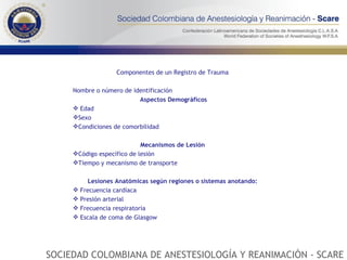 Componentes de un Registro de Trauma    Nombre o número de identificación Aspectos Demográficos Edad Sexo Condiciones de comorbilidad Mecanismos de Lesión  Código específico de lesión Tiempo y mecanismo de transporte Lesiones Anatómicas según regiones o sistemas anotando:   Frecuencia cardíaca Presión arterial Frecuencia respiratoria Escala de coma de Glasgow SOCIEDAD COLOMBIANA DE ANESTESIOLOGÍA Y REANIMACIÓN - SCARE 