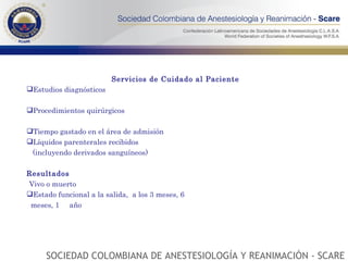 Servicios de Cuidado al Paciente  Estudios diagnósticos Procedimientos quirúrgicos Tiempo gastado en el área de admisión Líquidos parenterales recibidos (incluyendo derivados sanguíneos) Resultados Vivo o muerto Estado funcional a la salida,  a los 3 meses, 6  meses, 1  año SOCIEDAD COLOMBIANA DE ANESTESIOLOGÍA Y REANIMACIÓN - SCARE 