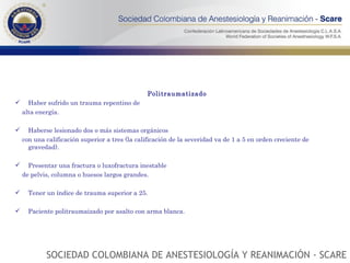 Politraumatizado Haber sufrido un trauma repentino de alta energía.  Haberse lesionado dos o más sistemas orgánicos con una calificación superior a tres (la calificación de la severidad va de 1 a 5 en orden creciente de gravedad). Presentar una fractura o luxofractura inestable de pelvis, columna o huesos largos grandes. Tener un índice de trauma superior a 25. Paciente politraumaizado por asalto con arma blanca. SOCIEDAD COLOMBIANA DE ANESTESIOLOGÍA Y REANIMACIÓN - SCARE 