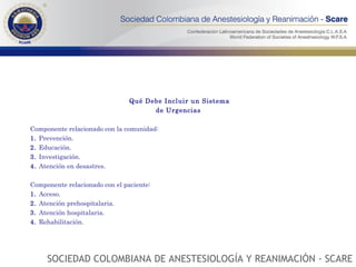 Qué Debe Incluir un Sistema de Urgencias  Componente relacionado con la comunidad: 1.  Prevención. 2.  Educación. 3.  Investigación. 4.  Atención en desastres. Componente relacionado con el paciente: 1.  Acceso. 2.  Atención prehospitalaria. 3.  Atención hospitalaria. 4.  Rehabilitación. SOCIEDAD COLOMBIANA DE ANESTESIOLOGÍA Y REANIMACIÓN - SCARE 