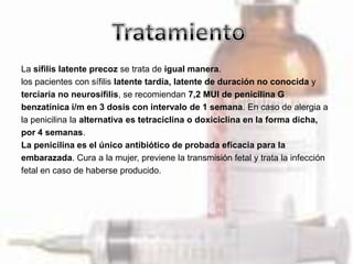La sífilis latente precoz se trata de igual manera.
los pacientes con sífilis latente tardía, latente de duración no conocida y
terciaria no neurosífilis, se recomiendan 7,2 MUI de penicilina G
benzatínica i/m en 3 dosis con intervalo de 1 semana. En caso de alergia a
la penicilina la alternativa es tetraciclina o doxiciclina en la forma dicha,
por 4 semanas.
La penicilina es el único antibiótico de probada eficacia para la
embarazada. Cura a la mujer, previene la transmisión fetal y trata la infección
fetal en caso de haberse producido.
 