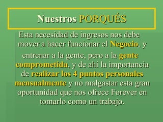 Nuestros  PORQUÉS Esta necesidad de ingresos nos debe mover a hacer funcionar el  Negocio , y entrenar a la gente, pero a la  gente   comprometida , y de ahí la importancia de  realizar   los 4 puntos personales mensualmente  y no malgastar esta gran oportunidad que nos ofrece Forever en tomarlo como un trabajo. 