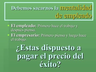 Debemos sacarnos la   mentalidad de empleado El empleado:   Primero hace el trabajo y después piensa. El empresario:   Primero piensa y luego hace el trabajo. ¿Estas dispuesto a pagar el precio del éxito? 