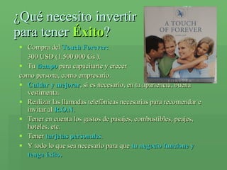 ¿Qué necesito invertir  para tener  Éxito ? Compra del  Touch Forever:  300 USD (1.500.000 Gs.). Tu  tiempo  para capacitarte y crecer como persona, como empresario. Cuidar y mejorar , si es necesario, en tu apariencia, buena vestimenta. Realizar las llamadas telefónicas necesarias para recomendar e invitar al  R.O.N . Tener en cuenta los gastos de pasajes, combustibles, peajes, hoteles, etc. Tener  tarjetas personales . Y todo lo que sea necesario para que  tu negocio funcione y tenga éxito . 