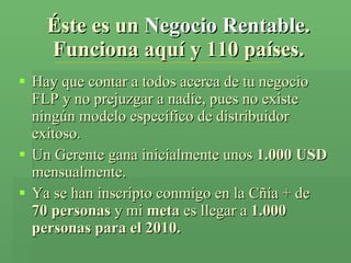 Éste es un  Negocio Rentable . Funciona aquí y 110 países. Hay que contar a todos acerca de tu negocio FLP y no prejuzgar a nadie, pues no existe ningún modelo específico de distribuidor exitoso. Un Gerente gana inicialmente unos  1.000 USD  mensualmente. Ya se han inscripto conmigo en la Cñía + de  70 personas  y mi  meta  es llegar a  1.000 personas para el 2010. 