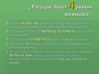 ¿Para qué hacer   4   puntos mensuales? Para  CALIFICAR , porque el plan de Mercadotecnia requiere que se haga los 4 puntos personales cada mes. Para poder recibir las  BONIFICACIONES  de las ventas de su equipo. Para tener un  CIMIENTO  seguro en nuestro negocio. Para tener  FE  en vos, en la Cñía, en los Productos y en el sistema multinivel. Si vas a hacer el Negocio Forever para acceder a todos los  BENEFICIOS : viajes, capacitaciones, incentivos, bonificaciones, ascensos de nivel,  hay que hacerlo en grande. 