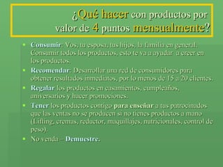 ¿ Qué hacer   con productos por  valor de   4  puntos   mensualmente ? Consumir : Vos, tu esposa, tus hijos, la familia en general. Consumir todos los productos, esto te va a ayudar  a creer en los productos. Recomendar : Desarrollar una red de consumidores para obtener resultados inmediatos, por lo menos de 15 a 20 clientes. Regalar  los productos en casamientos, cumpleaños, aniversarios y hacer promociones. Tener  los productos contigo  para   enseñar  a tus patrocinados que las ventas no se producen si no tienes productos a mano (Lifting, cremas, reductor, maquillajes, nutricionales, control de peso). No venda –  Demuestre . 