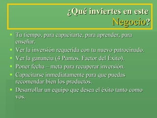 ¿Qué inviertes en este  Negocio ? Tu tiempo, para capacitarte, para aprender, para enseñar. Ver la inversión requerida con tu nuevo patrocinado. Ver la ganancia (4 Puntos. Factor del Éxito). Poner fecha – meta para recuperar inversión. Capacitarse inmediatamente para que puedas recomendar bien los productos. Desarrollar un equipo que desea el éxito tanto como vos. 