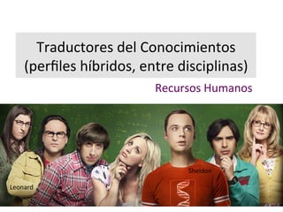 Traductores+del+Conocimientos+
(perfiles+híbridos,+entre+disciplinas)+
Recursos+Humanos+
Leonard+
Sheldon+
