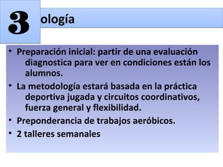 • Preparación inicial: partir de una evaluación
diagnostica para ver en condiciones están los
alumnos.
• La metodología estará basada en la práctica
deportiva jugada y circuitos coordinativos,
fuerza general y flexibilidad.
• Preponderancia de trabajos aeróbicos.
• 2 talleres semanales
MetodologíaMetodología
33
 