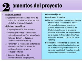 • Objetivo general
Mejorar la calidad de vida y nivel de
salud de los niños en edad escolar
de la Provincia del Chubut.
• Objetivos específicos
1.-Captar población destinataria
2.-Promover hábitos alimentarios
saludables en los niños a través de
talleres de EAN (educación
alimentaria –nutricional)
3.-Fomentar la realización sistemática
de actividad física a través de
actividades recreativas y
educación física
4.-Generar dispositivos de
sustentabilidad del proyecto.
• Objetivo general
Mejorar la calidad de vida y nivel de
salud de los niños en edad escolar
de la Provincia del Chubut.
• Objetivos específicos
1.-Captar población destinataria
2.-Promover hábitos alimentarios
saludables en los niños a través de
talleres de EAN (educación
alimentaria –nutricional)
3.-Fomentar la realización sistemática
de actividad física a través de
actividades recreativas y
educación física
4.-Generar dispositivos de
sustentabilidad del proyecto.
• Población objetivo
Beneficiarios Primarios:
Población de edad escolar con sobrepeso y
obesidad que sean asistidos por los
efectores bajo programa sistema
público de salud de la provincia de
Chubut, inicialmente el programa
Piloto se realizará en barrio periféricos
de la ciudad de Trelew (en el CAPS de
Villa Italia, Amaya, Constitución y Tiro
Federal)
Beneficiarios secundarios: el sistema de
salud y la sociedad por la disminución
de la morbilidad y costos asociados a
carga de morbilidad. Escuelas, al poder
mejorar rendimiento de escolares.
• Población objetivo
Beneficiarios Primarios:
Población de edad escolar con sobrepeso y
obesidad que sean asistidos por los
efectores bajo programa sistema
público de salud de la provincia de
Chubut, inicialmente el programa
Piloto se realizará en barrio periféricos
de la ciudad de Trelew (en el CAPS de
Villa Italia, Amaya, Constitución y Tiro
Federal)
Beneficiarios secundarios: el sistema de
salud y la sociedad por la disminución
de la morbilidad y costos asociados a
carga de morbilidad. Escuelas, al poder
mejorar rendimiento de escolares.
Fundamentos del proyectoFundamentos del proyecto
22
 