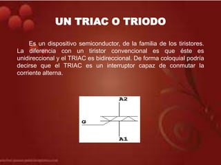 UN TRIAC O TRIODO
Es un dispositivo semiconductor, de la familia de los tiristores.
La diferencia con un tiristor convencional es que éste es
unidireccional y el TRIAC es bidireccional. De forma coloquial podría
decirse que el TRIAC es un interruptor capaz de conmutar la
corriente alterna.
 
