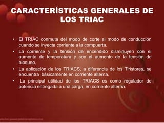 CARACTERÍSTICAS GENERALES DE
LOS TRIAC
• El TRIAC conmuta del modo de corte al modo de conducción
cuando se inyecta corriente a la compuerta.
• La corriente y la tensión de encendido disminuyen con el
aumento de temperatura y con el aumento de la tensión de
bloqueo.
• La aplicación de los TRIACS, a diferencia de los Tiristores, se
encuentra básicamente en corriente alterna.
• La principal utilidad de los TRIACS es como regulador de
potencia entregada a una carga, en corriente alterna.
 