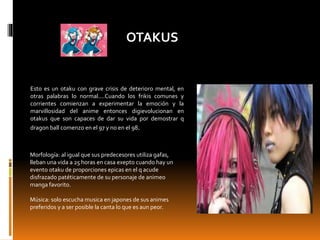 OTAKUS
Esto es un otaku con grave crisis de deterioro mental, en
otras palabras lo normal....Cuando los frikis comunes y
corrientes comienzan a experimentar la emoción y la
marvillosidad del anime entonces digievolucionan en
otakus que son capaces de dar su vida por demostrar q
dragon ball comenzo en el 97 y no en el 98.
Morfología: al igual que sus predecesores utiliza gafas,
lleban una vida a 25 horas en casa exepto cuando hay un
evento otaku de proporciones epicas en el q acude
disfrazado patéticamente de su personaje de animeo
manga favorito.
Música: solo escucha musica en japones de sus animes
preferidos y a ser posible la canta lo que es aun peor.
 