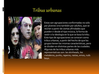 Estas son agrupaciones conformadas no solo
por jóvenes sino también por adultos, que se
reúnen a partir de ciertas afinidades que
pueden ir desde el tipo música, la forma de
vestir o la ideología en la que se basa la tribu.
Este tipo de agrupaciones se conocen como
tribus urbanas, a partir del hecho de que los
grupos tienen las mismas características, pero
se dividen en distintas partes de las ciudades.
Algunas de las tribus urbanas más
representativas son: las skinheads, los
metaleros, punks, raperos, rastas, emos, ruds
boys.
Tribus urbanas
 