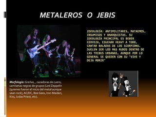 IDEOLOGÍA: ANTIMILITARES, MATAEMOS,
INSUMISOS Y ANARQUISTAS. SU
IDEOLOGÍA PRINCIPAL ES BEBER
CERVEZA, ESUCHAR HEAVY A TODO,
CANTAR BALADAS DE LOS SCORPIONS.
SUELEN SER LOS MAS RUDOS DENTRO DE
LAS TRIBUS URBANAS, AUNQUE POR LO
GENERAL SE QUEDEN CON SU "VIVE Y
DEJA MORIR"
METALEROS O JEBIS
Morfología:Greñas, , cazadoras de cuero,
camisetas negras de grupos (Led Zeppelin
[quienes fueron el inicio del metal aunque
sean rock], AC/DC, Bee Gees, Iron Maiden,
Kiss, Judas Priest, etc).
 