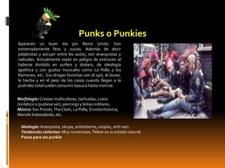 Punks o Punkies
Aparecen un buen día por Reino Unido. Son
extremadamente feos y sucios. Además de decir
palabrotas y escupir entre los autos, son anarquistas y
radicales. Actualmente están en peligro de extinción al
haberse dividido en surfers y skaters, de ideología
apolítica y con gustos musicales como La Polla y los
Ramones, etc. Sus drogas favoritas son el spit, el boxer,
la hierba y en el peor de los casos cuando llegan a la
pudridez total suelen consumir basuco hasta morirse.
Morfología:Crestas multicolores, tachuelas, cuero
(sintético si pudiese ser), piercings y botas militares.
Música: Sex Pistols,The Clash, La Polla, Envidia Kotxina,
Manolo Kabezebolo, etc.
Ideología:Anarquista, okupa, antisistema,:utopía:, anti nazi.
Tendencias violentas: Muy numerosas. Pelear es su estado natural.
Pasos para ser punkie
 