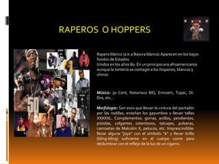 RAPEROS O HOPPERS
Rapero blanco (a.k.a Basura blanca).Aparecen en los bajos
fondos de Estados
Unidos en los años 80. En un principio era afroamericanos
aunque la tontería se contagió a los hispanos, blancos y
chinos
Música: 50 Cent, Notorious BIG, Eminem, Tupac, Dr.
Dre, etc...
Morfología: Son esos que llevan la cintura del pantalón
por las rodillas, enseñan los gayumbos y llevan tallas
XXXXXL. Complementos: gorras, anillos, pendientes,
pistolas, colgantes ostentosos, tatuajes, pulseras,
camisetas de Malcolm X, pelucos, etc. Imprescindible:
llevar alguna "joya" con el símbolo "$" y llevar brillo
(bling-bling) suficiente en el cuerpo como para
deslumbrar con el reflejo de la luz de un cigarro.
 