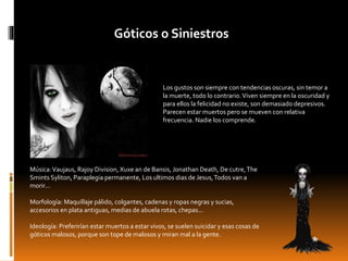 Góticos o Siniestros
Los gustos son siempre con tendencias oscuras, sin temor a
la muerte, todo lo contrario.Viven siempre en la oscuridad y
para ellos la felicidad no existe, son demasiado depresivos.
Parecen estar muertos pero se mueven con relativa
frecuencia. Nadie los comprende.
Música:Vaujaus, Rajoy Division, Xuxe an de Bansis, Jonathan Death, De cutre,The
Smints Syliton, Paraplegia permanente, Los ultimos dias de Jesus,Todos van a
morir...
Morfología: Maquillaje pálido, colgantes, cadenas y ropas negras y sucias,
accesorios en plata antiguas, medias de abuela rotas, chepas...
Ideología: Preferirían estar muertos a estar vivos, se suelen suicidar y esas cosas de
góticos malosos, porque son tope de malosos y miran mal a la gente.
 
