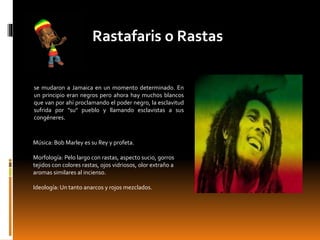 Rastafaris o Rastas
se mudaron a Jamaica en un momento determinado. En
un principio eran negros pero ahora hay muchos blancos
que van por ahí proclamando el poder negro, la esclavitud
sufrida por "su" pueblo y llamando esclavistas a sus
congéneres.
Música: Bob Marley es su Rey y profeta.
Morfología: Pelo largo con rastas, aspecto sucio, gorros
tejidos con colores rastas, ojos vidriosos, olor extraño a
aromas similares al incienso.
Ideología: Un tanto anarcos y rojos mezclados.
 
