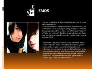 EMOS
Emo kid quitándose el lápiz labialOriginados de la clase
media-alta de USA
. Su manera de ver la vida es a través de las emociones y los
sentimientos son lo más importante para ellos. Su filosofía
de vida se puede definir en frases como "¿Por qué me dejó?"
o "Nadie me entiende". También se caracterizan por llorar
cada 5 minutos y mirar las estrellas cuando están en una
situación difícil.
Morfología: Flequillos cubriendo un ojo o parte de la cara,
vestimenta entre skater y friki alternativo solitario, sobre
todo prendas negras, aunque también pueden ir de
colorcitos, con camisetas de marcas, Caritas felices y pins o
botones de bandas emo punk, frases tristes o de Pesadilla
Antes de Navidad o el Extraño Mundo de Jack, zapatos
deportivos Converse de cualquier color -generalmente
negro o rojo- oVans slip-on a cuadritos.
 