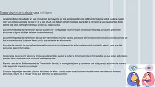 Analizando los resultado en las encuestas la mayoría de los adolescentes no están informados sobre cuáles cuales
son las consecuencias de las ETS y del SIDA, se deben tomar medidas para dar a conocer a los estudiantes todo
sobre las ETS como prevenirlas, síntomas, tratamientos.
Las enfermedades de transmisión sexual pueden ser contagiadas fácilmente por personas infectadas aunque no presenten
síntomas o signos visibles de tener una enfermedad.
Las enfermedades de transmisión sexual son transmitidas muchas veces, por actuar sin tomar conciencia de las consecuencias de
los actos realizados y dejarse llevar por lo que se siente en el momento.
Impulsar la creación de campañas de enseñanza sobre cómo prevenir las enfermedades de transmisión sexual, para que las
personas estén informadas.
Abstenerse de consumir alcohol y drogas puede también ayudar a evitar la transmisión de enfermedades, ya que estas actividades
pueden llevar a adoptar una conducta sexual peligrosa.
Para el caso de las Enfermedades de Transmisión Sexual, la monogamia(tener y conservar una sola pareja) es tal vez la manera
más segura de prevenir un contagio
Conocer las parejas sexuales y limitar el número de ellas: cuanto mayor sea el número de relaciones sexuales con distintas
personas, mayor es el riesgo, y hay que extremar las precauciones.
Como sirve este trabajo para tu futuro
 