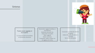 Puede causar vaginitis en
las mujeres.
La mayoría de los hombres
no presenta síntomas
Secreción vaginal verdosa o
amarillenta
Molestia durante las
relaciones sexuales
Olor vaginal
Dolor al orinar
Comezón, ardor y dolor en
la vagina y la vulva
Comezón o irritación dentro
del pene
Ardor después de orinar o
eyacular
Secreción del pene
Síntomas
 