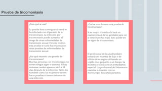 ¿Qué ocurre durante una prueba de
tricomoniasis?
Si es mujer, el médico le hará un
examen visual de los genitales para ver
si tiene manchas rojas. Esto puede ser
un signo de tricomoniasis.
El profesional de la salud también
tomará una muestra de flujo o de
células de su vagina utilizando un
cepillo muy pequeño o un hisopo. La
muestra se coloca en un portaobjetos
especial. Un profesional del laboratorio
examina la muestra con un
microscopio buscando parásitos.
.
¿Para qué se usa?
La prueba busca averiguar si usted se
ha infectado con el parásito de la
tricomoniasis. La infección por
tricomoniasis puede aumentar el
riesgo de otras enfermedades de
transmisión sexual. Por este motivo,
esta prueba se suele hacer junto con
otras pruebas de enfermedades de
transmisión sexual.
¿Por qué necesito una prueba de
tricomoniasis?
Muchas personas con tricomoniasis no
tienen ningún signo o síntoma. Si hay
síntomas, suelen aparecer de 5 a 28
días después de la infección. Tanto los
hombres como las mujeres se deben
hacer pruebas si tienen síntomas de
una infección.
Prueba de tricomoniasis
 