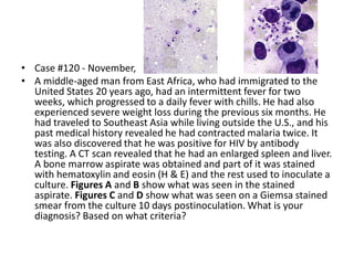 • Case #120 - November,
• A middle-aged man from East Africa, who had immigrated to the
United States 20 years ago, had an intermittent fever for two
weeks, which progressed to a daily fever with chills. He had also
experienced severe weight loss during the previous six months. He
had traveled to Southeast Asia while living outside the U.S., and his
past medical history revealed he had contracted malaria twice. It
was also discovered that he was positive for HIV by antibody
testing. A CT scan revealed that he had an enlarged spleen and liver.
A bone marrow aspirate was obtained and part of it was stained
with hematoxylin and eosin (H & E) and the rest used to inoculate a
culture. Figures A and B show what was seen in the stained
aspirate. Figures C and D show what was seen on a Giemsa stained
smear from the culture 10 days postinoculation. What is your
diagnosis? Based on what criteria?
 