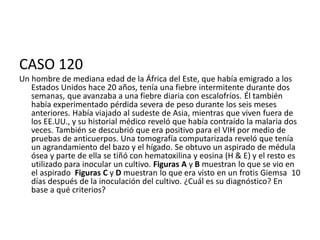 CASO 120
Un hombre de mediana edad de la África del Este, que había emigrado a los
Estados Unidos hace 20 años, tenía una fiebre intermitente durante dos
semanas, que avanzaba a una fiebre diaria con escalofríos. Él también
había experimentado pérdida severa de peso durante los seis meses
anteriores. Había viajado al sudeste de Asia, mientras que viven fuera de
los EE.UU., y su historial médico reveló que había contraído la malaria dos
veces. También se descubrió que era positivo para el VIH por medio de
pruebas de anticuerpos. Una tomografía computarizada reveló que tenía
un agrandamiento del bazo y el hígado. Se obtuvo un aspirado de médula
ósea y parte de ella se tiñó con hematoxilina y eosina (H & E) y el resto es
utilizado para inocular un cultivo. Figuras A y B muestran lo que se vio en
el aspirado Figuras C y D muestran lo que era visto en un frotis Giemsa 10
días después de la inoculación del cultivo. ¿Cuál es su diagnóstico? En
base a qué criterios?
 