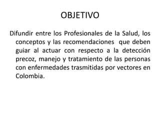 OBJETIVO
Difundir entre los Profesionales de la Salud, los
conceptos y las recomendaciones que deben
guiar al actuar con respecto a la detección
precoz, manejo y tratamiento de las personas
con enfermedades trasmitidas por vectores en
Colombia.
 