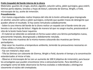 Frotis (raspado) del borde interno de la úlcera
Materiales: guantes de cirugía, alcohol, algodón, solución salina, jabón quirúrgico, gasa estéril,
láminas porta-objetos, lancetas u hojas de bisturí, colorante de Giemsa, Wright, o Field,
microscopio de luz, aceite de inmersión.
Procedimiento:
- Con manos enguantadas realice limpieza del sitio de la lesión utilizando gasa impregnada
en alcohol, solución salina o jabón quirúrgico, evitando que queden trazas de detergente que
pueden alterar el resultado. Si hay costra remuévala cuidadosamente.
- Sobre la cara interna del borde de la úlcera realice un raspado con el borde romo de una
lanceta o de una hoja de bisturí. Hágalo de manera tal que no sangre mucho, presionando el
sitio de la lesión hasta hacer isquemia.
- El material así obtenido se extiende en forma suave sobre una lámina portaobjetos nueva,
previamente limpiada, desengrasada y debidamente rotulada.
- Tome otras tres muestras de la misma manera colocando dos muestras por lámina
portaobjetos.
- Deje secar las muestras a temperatura ambiente, teniendo las precauciones necesarias en
climas cálidos y húmedos.
- Fije con metanol y deje secar.
- Tiña las láminas con colorante de Giemsa, Wright o Field, durante el tiempo y la concentración
estandarizados al iniciar el lote.
- Observe al microscopio de luz con un aumento de 100 X (objetivo de inmersión), para buscar
los amastigotes que pueden encontrarse intra o extracelularmente. Para identificar un
amastigote como tal debe observarse las formas ovaladas o redondeadas y distinguirse
claramente el núcleo del cinetoplasto.
 