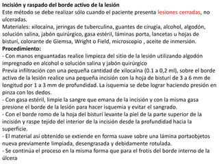 Incisión y raspado del borde activo de la lesión
Este método se debe realizar sólo cuando el paciente presenta lesiones cerradas, no
ulceradas.
Materiales: xilocaína, jeringas de tuberculina, guantes de cirugía, alcohol, algodón,
solución salina, jabón quirúrgico, gasa estéril, láminas porta, lancetas u hojas de
bisturí, colorante de Giemsa, Wright o Field, microscopio , aceite de inmersión.
Procedimiento:
- Con manos enguantadas realice limpieza del sitio de la lesión utilizando algodón
impregnado en alcohol o solución salina y jabón quirúrgico
Previa infiltración con una pequeña cantidad de xilocaína (0.1 a 0,2 ml), sobre el borde
activo de la lesión realice una pequeña incisión con la hoja de bisturí de 3 a 6 mm de
longitud por 1 a 3 mm de profundidad. La isquemia se debe lograr haciendo presión en
pinza con los dedos.
- Con gasa estéril, limpie la sangre que emana de la incisión y con la misma gasa
presione el borde de la lesión para hacer isquemia y evitar el sangrado.
- Con el borde romo de la hoja del bisturí levante la piel de la parte superior de la
incisión y raspe tejido del interior de la incisión desde la profundidad hacia la
superficie.
- El material así obtenido se extiende en forma suave sobre una lámina portaobjetos
nueva previamente limpiada, desengrasada y debidamente rotulada.
- Se continúa el proceso en la misma forma que para el frotis del borde interno de la
úlcera
 