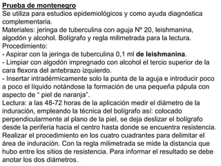 Prueba de montenegro
Se utiliza para estudios epidemiológicos y como ayuda diagnóstica
complementaria.
Materiales: jeringa de tuberculina con aguja Nº 20, leishmanina,
algodón y alcohol. Bolígrafo y regla milimetrada para la lectura.
Procedimiento:
- Aspirar con la jeringa de tuberculina 0,1 ml de leishmanina.
- Limpiar con algodón impregnado con alcohol el tercio superior de la
cara flexora del antebrazo izquierdo.
- Insertar intradérmicamente solo la punta de la aguja e introducir poco
a poco el líquido notándose la formación de una pequeña pápula con
aspecto de “ piel de naranja”.
Lectura: a las 48-72 horas de la aplicación medir el diámetro de la
induración, empleando la técnica del bolígrafo así: colocado
perpendicularmente al plano de la piel, se deja deslizar el bolígrafo
desde la periferia hacia el centro hasta donde se encuentra resistencia.
Realizar el procedimiento en los cuatro cuadrantes para delimitar el
área de induración. Con la regla milimetrada se mide la distancia que
hubo entre los sitios de resistencia. Para informar el resultado se debe
anotar los dos diámetros.
 