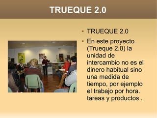 TRUEQUE 2.0
 TRUEQUE 2.0
 En este proyecto
(Trueque 2.0) la
unidad de
intercambio no es el
dinero habitual sino
una medida de
tiempo, por ejemplo
el trabajo por hora.
tareas y productos .
 