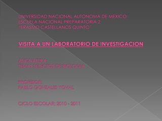 UNIVERSIDAD NACIONAL AUTONOMA DE MEXICOESCUELA NACIONAL PREPARATORIA 2“ERASMO CASTELLANOS QUINTO”VISITA A UN LABORATORIO DE INVESTIGACIONASIGNATURA:TEMAS SELECTOS DE BIOLOGIAPROFESOR:PABLO GONZALES YOVALCICLO ESCOLAR: 2010 - 2011 