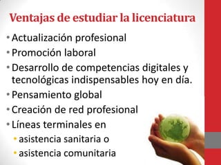 Ventajas de estudiar la licenciatura
• Actualización profesional
• Promoción laboral
• Desarrollo de competencias digitales y
  tecnológicas indispensables hoy en día.
• Pensamiento global
• Creación de red profesional
• Líneas terminales en
 • asistencia sanitaria o
 • asistencia comunitaria
 