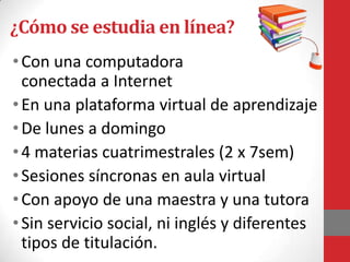 ¿Cómo se estudia en línea?
• Con una computadora
  conectada a Internet
• En una plataforma virtual de aprendizaje
• De lunes a domingo
• 4 materias cuatrimestrales (2 x 7sem)
• Sesiones síncronas en aula virtual
• Con apoyo de una maestra y una tutora
• Sin servicio social, ni inglés y diferentes
  tipos de titulación.
 
