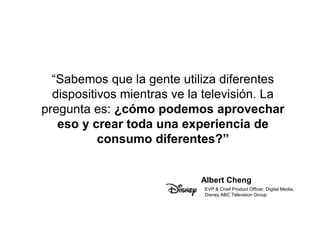 “Sabemos que la gente utiliza diferentes 
dispositivos mientras ve la televisión. La 
pregunta es: ¿cómo podemos aprovechar 
eso y crear toda una experiencia de 
consumo diferentes?” 
Albert Cheng 
EVP & Chief Product Officer, Digital Media, 
Disney ABC Television Group 
 