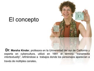 El concepto 
Dr. Marsha Kinder, profesora en la Universidad del sur de California y 
experta en cybercultura, utilizó en 1991 el término “transmedia 
intertextuality”, refiriéndose a trabajos donde los personajes aparecían a 
través de múltiples canales. 
 