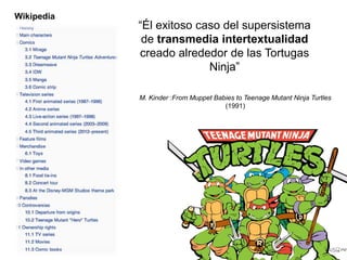 “Él exitoso caso del supersistema 
de transmedia intertextualidad 
creado alrededor de las Tortugas 
Ninja” 
M. Kinder :From Muppet Babies to Teenage Mutant Ninja Turtles 
(1991) 
Wikipedia 
 
