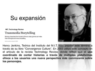 Su expansión 
MIT, Technology Review 
Henry Jenkins, Teórico del Instituto del M.I.T, hizo popular este término a 
través de su libro “Convergence Culture”. En 2003 utilizó este concepto en 
el artículo de la revista Technology Review, donde reflejó que el uso 
coordinado de contar historias a través de múltiples plataformas 
ofrece a los usuarios una nueva perspectiva más convincente sobre 
los personajes. 
 