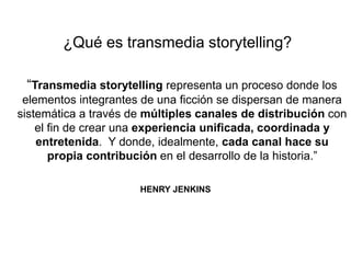 ¿Qué es transmedia storytelling? 
“Transmedia storytelling representa un proceso donde los 
elementos integrantes de una ficción se dispersan de manera 
sistemática a través de múltiples canales de distribución con 
el fin de crear una experiencia unificada, coordinada y 
entretenida. Y donde, idealmente, cada canal hace su 
propia contribución en el desarrollo de la historia.” 
HENRY JENKINS 
 
