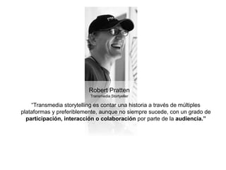 Robert Pratten 
Transmedia Stortyeller 
“Transmedia storytelling es contar una historia a través de múltiples 
plataformas y preferiblemente, aunque no siempre sucede, con un grado de 
participación, interacción o colaboración por parte de la audiencia.” 
 