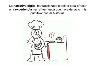 La narrativa digital ha fraccionado el relato para ofrecer 
una experiencia narrativa nueva que nace del acto más 
primitivo: contar historias. 
 