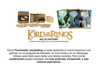 MULTIPLATAFORMA 
El Señor de los Anillos no es una narrativa transmedia 
Con el Transmedia storytelling no estás repitiendo la misma historia en una 
película, en un programa de televisión, en una novela y en un videojuego. 
Utilizas cada medio para contar una historia completa. Pero con la 
combinación puedes conseguir una más profunda, enriquecida y más 
inmersa experiencia. 
 