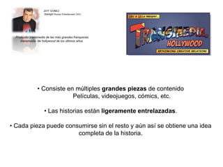JEFF GOMEZ 
Starlight Runner Entertainment CEO, 
Productor transmedia de las más grandes franquicias 
transmedia de hollywood de los últimos años. 
• Consiste en múltiples grandes piezas de contenido 
Películas, videojuegos, cómics, etc. 
• Las historias están ligeramente entrelazadas. 
• Cada pieza puede consumirse sin el resto y aún así se obtiene una idea 
completa de la historia. 
 