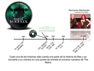 Hermanos Wachowski 
Creadores de la trilogía 
Cada una de las historias sólo cuenta una parte de la historia de Neo y se 
convierte a su manera en una puerta de entrada al universo narrativo de The 
Matrix 
 